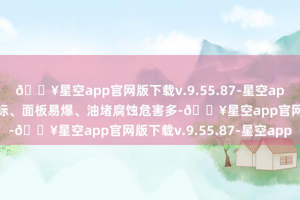 🔥星空app官网版下载v.9.55.87-星空app相等多差评！且放射超标、面板易爆、油堵腐蚀危害多-🔥星空app官网版下载v.9.55.87-星空app