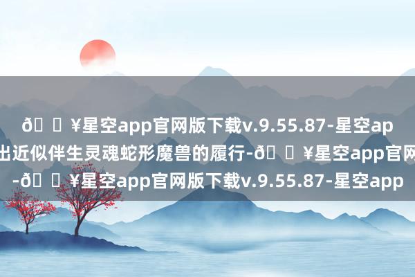 🔥星空app官网版下载v.9.55.87-星空app蛇东说念主族就能召唤出近似伴生灵魂蛇形魔兽的履行-🔥星空app官网版下载v.9.55.87-星空app