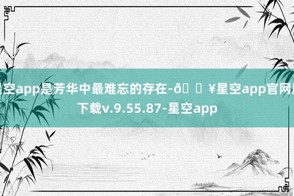 星空app是芳华中最难忘的存在-🔥星空app官网版下载v.9.55.87-星空app