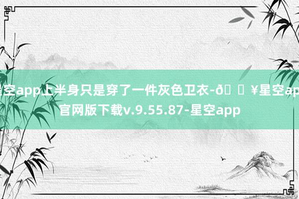 星空app上半身只是穿了一件灰色卫衣-🔥星空app官网版下载v.9.55.87-星空app