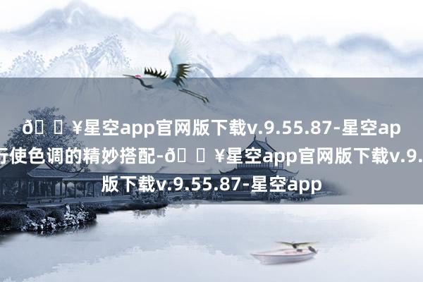 🔥星空app官网版下载v.9.55.87-星空app《你的热枕》行使色调的精妙搭配-🔥星空app官网版下载v.9.55.87-星空app