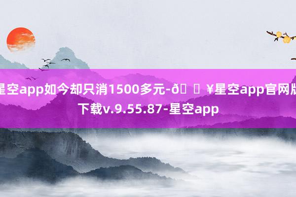 星空app如今却只消1500多元-🔥星空app官网版下载v.9.55.87-星空app