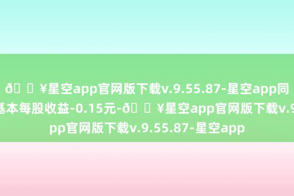 🔥星空app官网版下载v.9.55.87-星空app同比下降199.40%基本每股收益-0.15元-🔥星空app官网版下载v.9.55.87-星空app