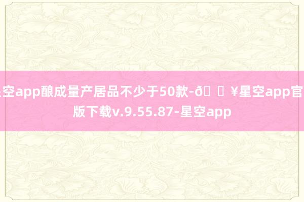 星空app酿成量产居品不少于50款-🔥星空app官网版下载v.9.55.87-星空app
