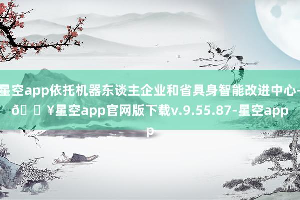 星空app依托机器东谈主企业和省具身智能改进中心-🔥星空app官网版下载v.9.55.87-星空app