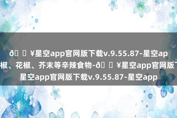 🔥星空app官网版下载v.9.55.87-星空app忌辛辣刺激性食物：辣椒、花椒、芥末等辛辣食物-🔥星空app官网版下载v.9.55.87-星空app