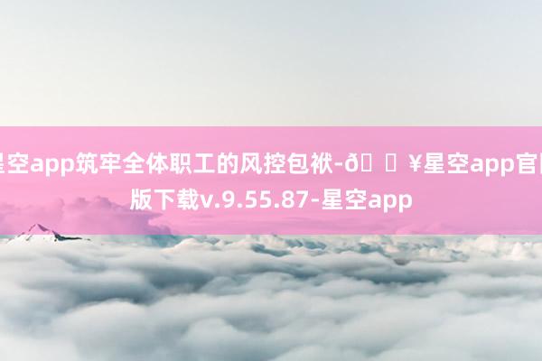 星空app筑牢全体职工的风控包袱-🔥星空app官网版下载v.9.55.87-星空app